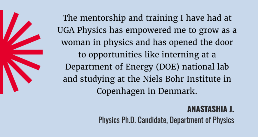 “The mentorship and training I’ve had at UGA Physics has empowered me to grow as a woman in physics and opened the door to opportunities like interning at a DOE national lab and studying at the Niels Bohr Institute in Copenhagen.”  Anastashia Jebraeilli (USE Anastashia J) Physics PhD Candidate, Department of Physics
